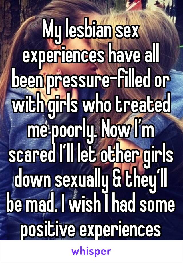 My lesbian sex experiences have all been pressure-filled or with girls who treated me poorly. Now I’m scared I’ll let other girls down sexually & they’ll be mad. I wish I had some positive experiences