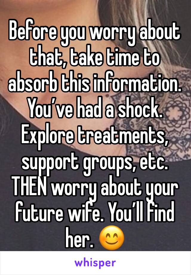Before you worry about that, take time to absorb this information. You’ve had a shock. Explore treatments, support groups, etc. THEN worry about your future wife. You’ll find her. 😊