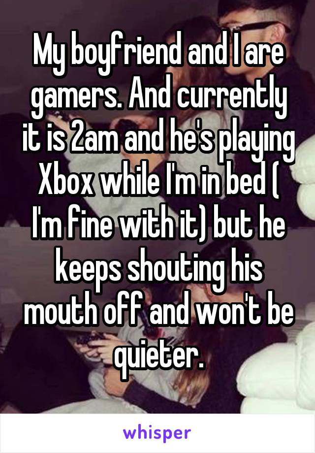 My boyfriend and I are gamers. And currently it is 2am and he's playing Xbox while I'm in bed ( I'm fine with it) but he keeps shouting his mouth off and won't be quieter.
