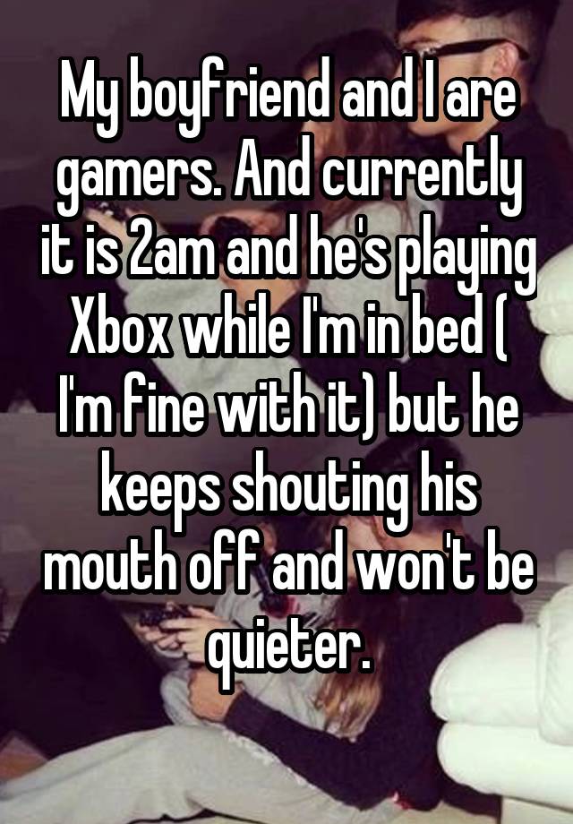 My boyfriend and I are gamers. And currently it is 2am and he's playing Xbox while I'm in bed ( I'm fine with it) but he keeps shouting his mouth off and won't be quieter.
