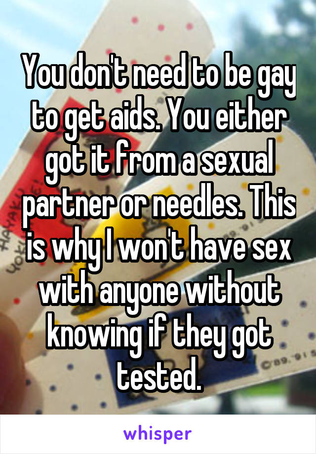 You don't need to be gay to get aids. You either got it from a sexual partner or needles. This is why I won't have sex with anyone without knowing if they got tested.