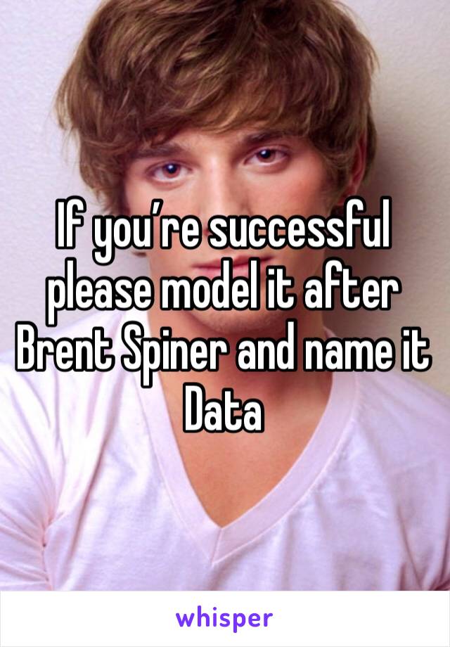 If you’re successful please model it after Brent Spiner and name it Data