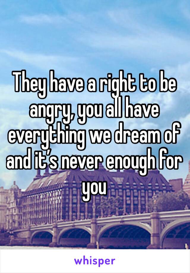 They have a right to be angry, you all have everything we dream of and it’s never enough for you