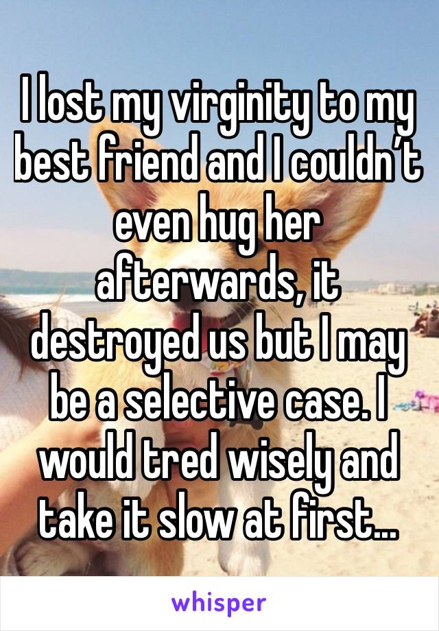 I lost my virginity to my best friend and I couldn’t even hug her afterwards, it destroyed us but I may be a selective case. I would tred wisely and take it slow at first...