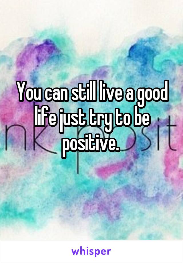 You can still live a good life just try to be positive. 
