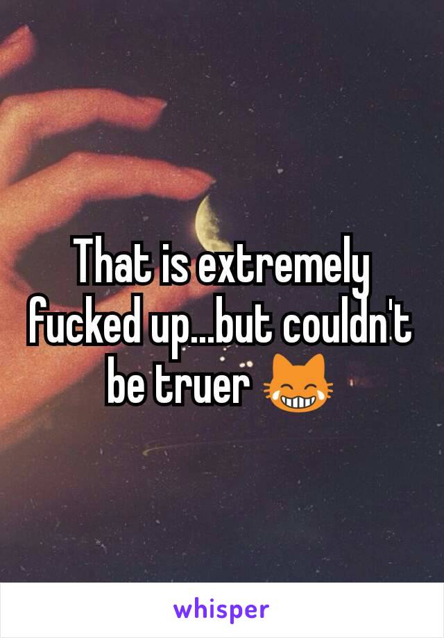 That is extremely fucked up...but couldn't be truer 😹