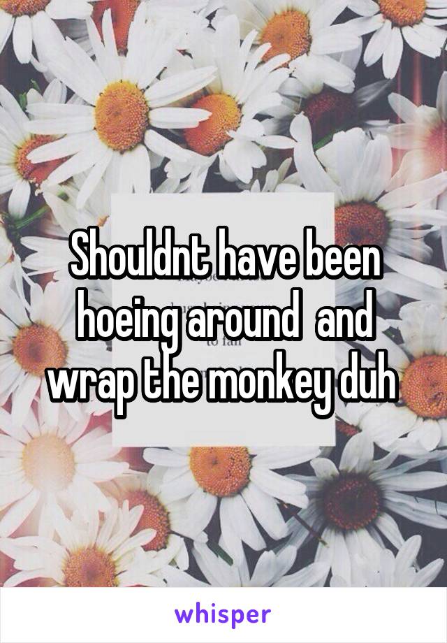 Shouldnt have been hoeing around  and wrap the monkey duh 