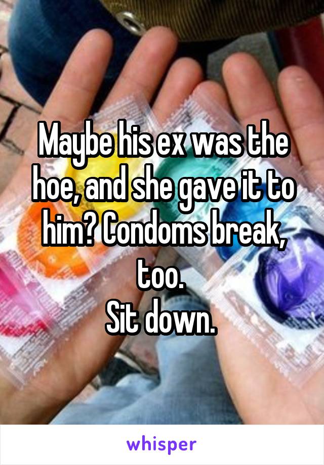 Maybe his ex was the hoe, and she gave it to him? Condoms break, too. 
Sit down. 