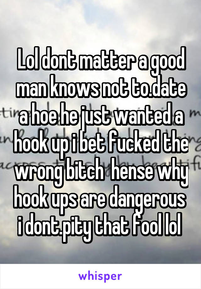 Lol dont matter a good man knows not to.date a hoe he just wanted a hook up i bet fucked the wrong bitch  hense why hook ups are dangerous  i dont.pity that fool lol 
