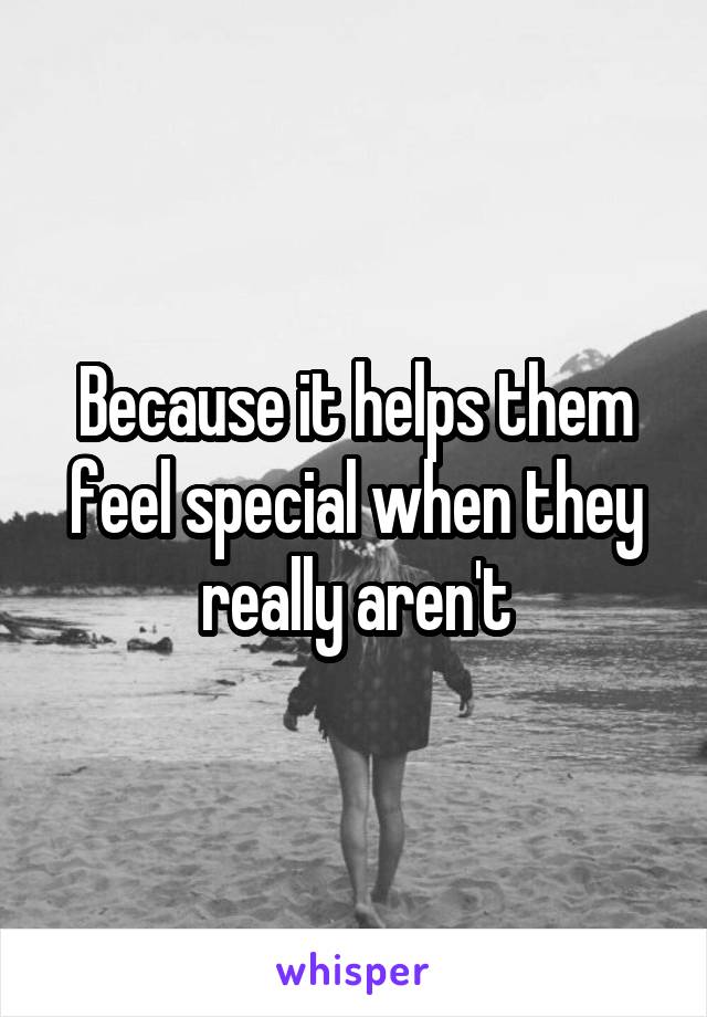 Because it helps them feel special when they really aren't