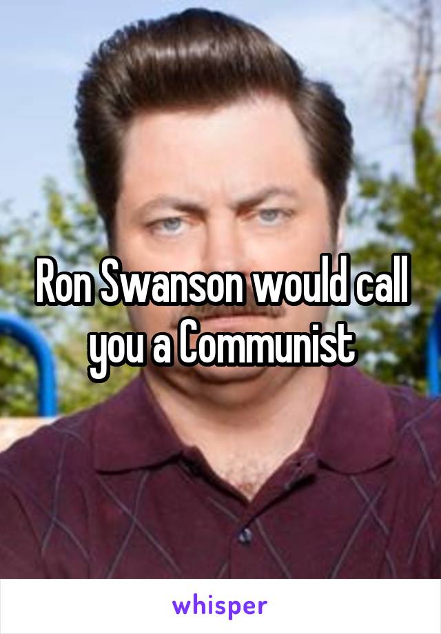 Ron Swanson would call you a Communist