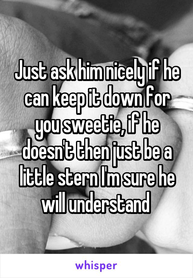 Just ask him nicely if he can keep it down for you sweetie, if he doesn't then just be a little stern I'm sure he will understand 