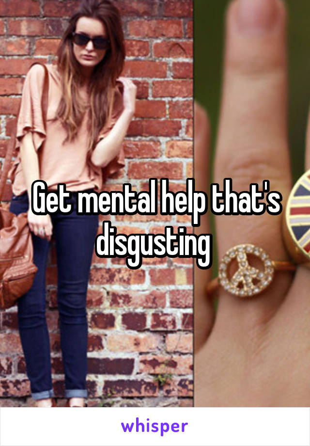 Get mental help that's disgusting 