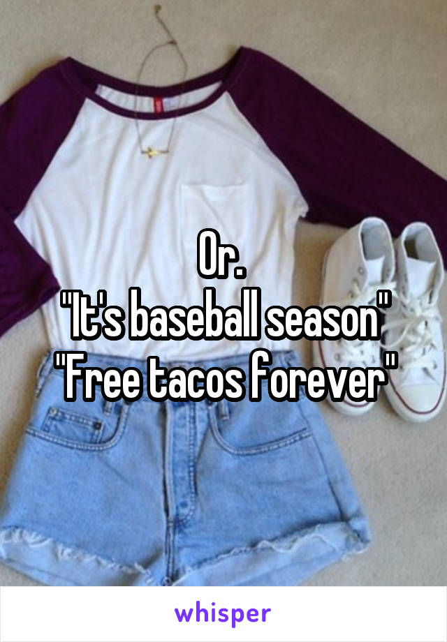 Or. 
"It's baseball season"
"Free tacos forever"