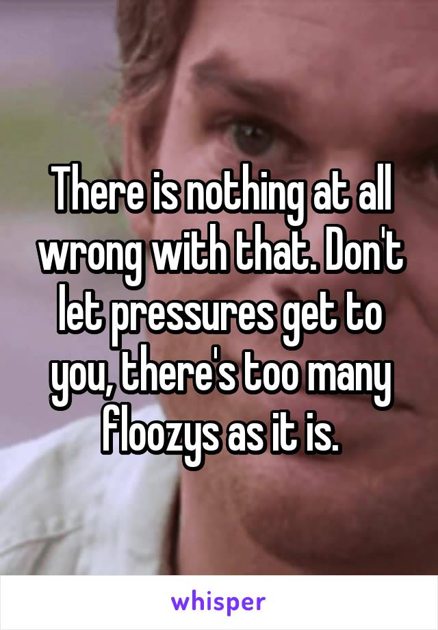 There is nothing at all wrong with that. Don't let pressures get to you, there's too many floozys as it is.