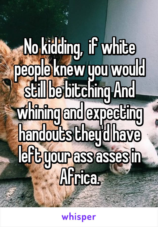 No kidding,  if white people knew you would still be bitching And whining and expecting handouts they'd have left your ass asses in Africa.