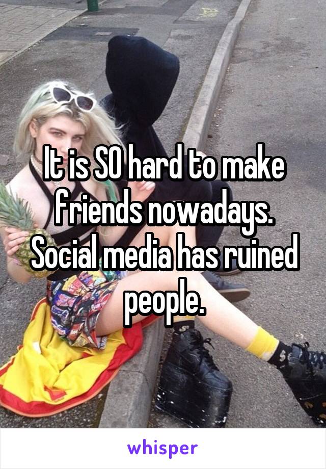 It is SO hard to make friends nowadays. Social media has ruined people.