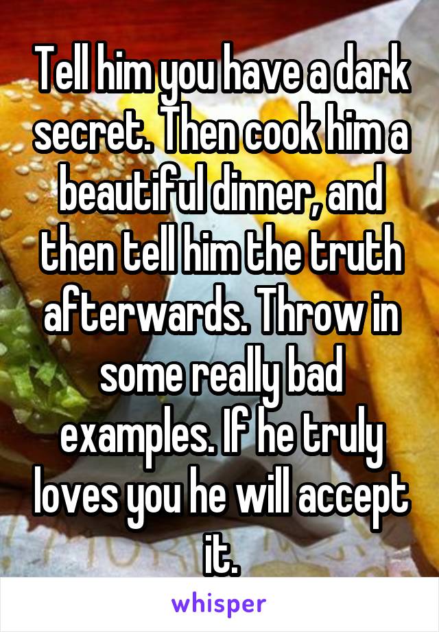 Tell him you have a dark secret. Then cook him a beautiful dinner, and then tell him the truth afterwards. Throw in some really bad examples. If he truly loves you he will accept it.