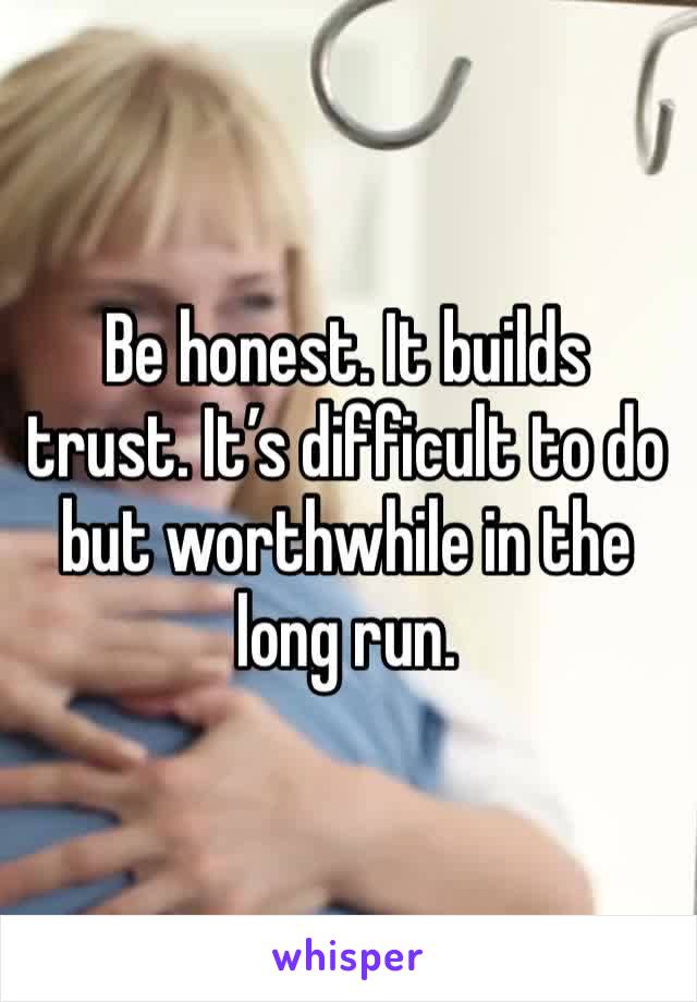 Be honest. It builds trust. It’s difficult to do but worthwhile in the long run.