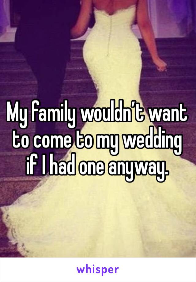 My family wouldn’t want to come to my wedding if I had one anyway.