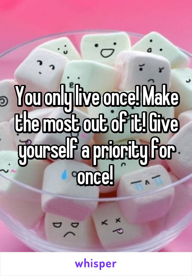 You only live once! Make the most out of it! Give yourself a priority for once! 