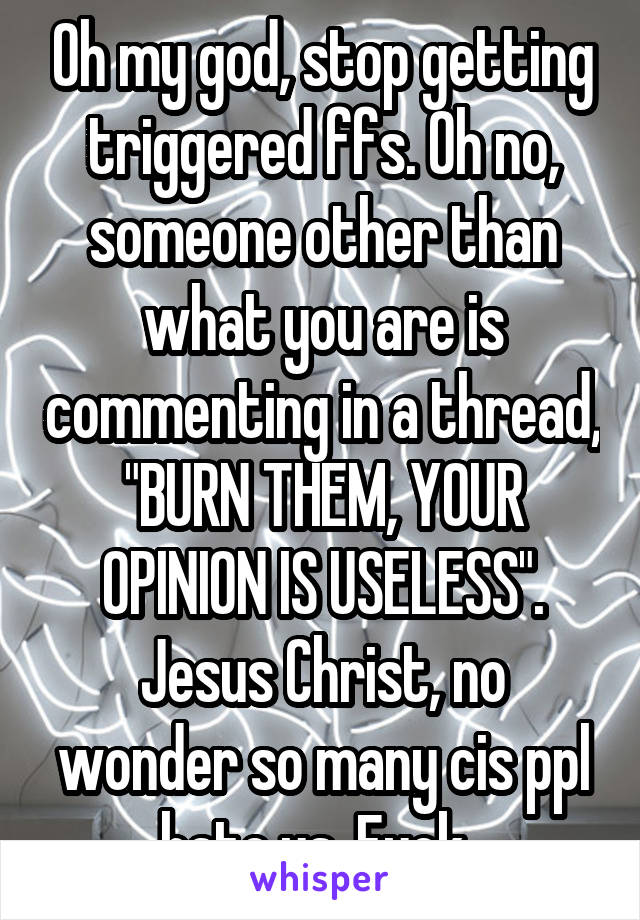 Oh my god, stop getting triggered ffs. Oh no, someone other than what you are is commenting in a thread, "BURN THEM, YOUR OPINION IS USELESS". Jesus Christ, no wonder so many cis ppl hate us. Fuck. 