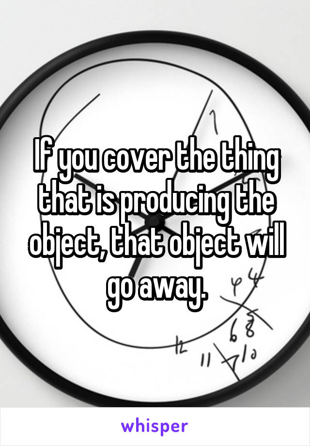 If you cover the thing that is producing the object, that object will go away.