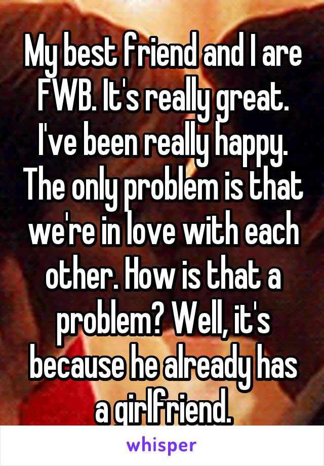 My best friend and I are FWB. It's really great. I've been really happy. The only problem is that we're in love with each other. How is that a problem? Well, it's because he already has a girlfriend.