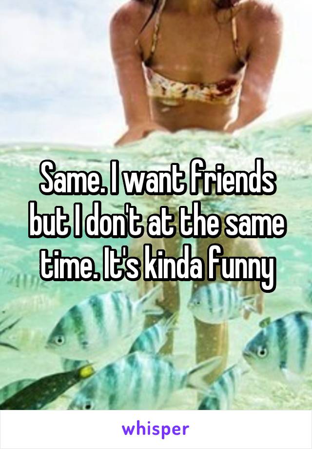 Same. I want friends but I don't at the same time. It's kinda funny