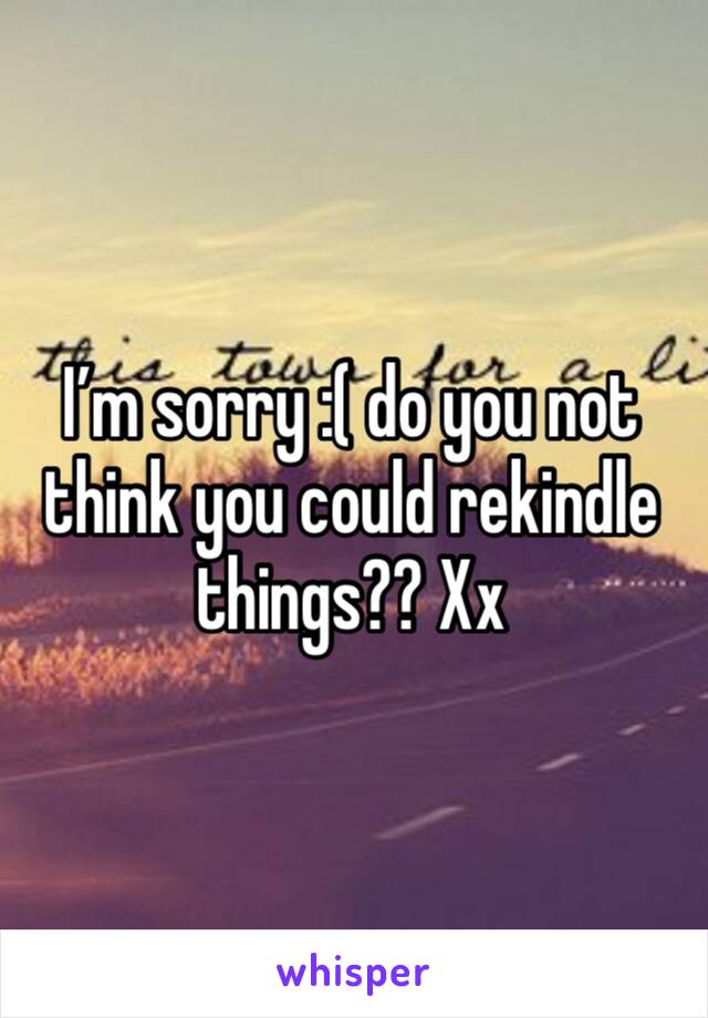 I’m sorry :( do you not think you could rekindle things?? Xx