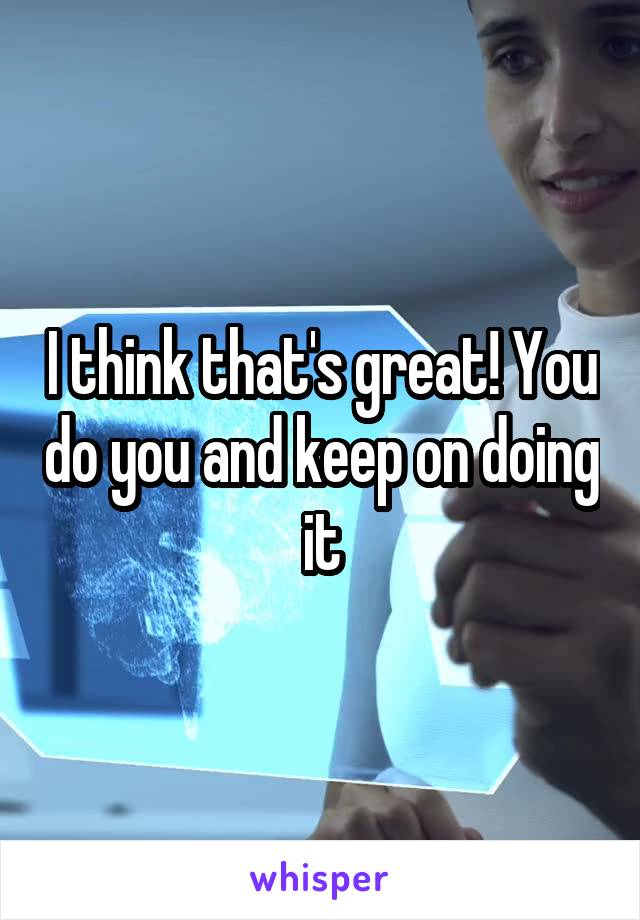 I think that's great! You do you and keep on doing it