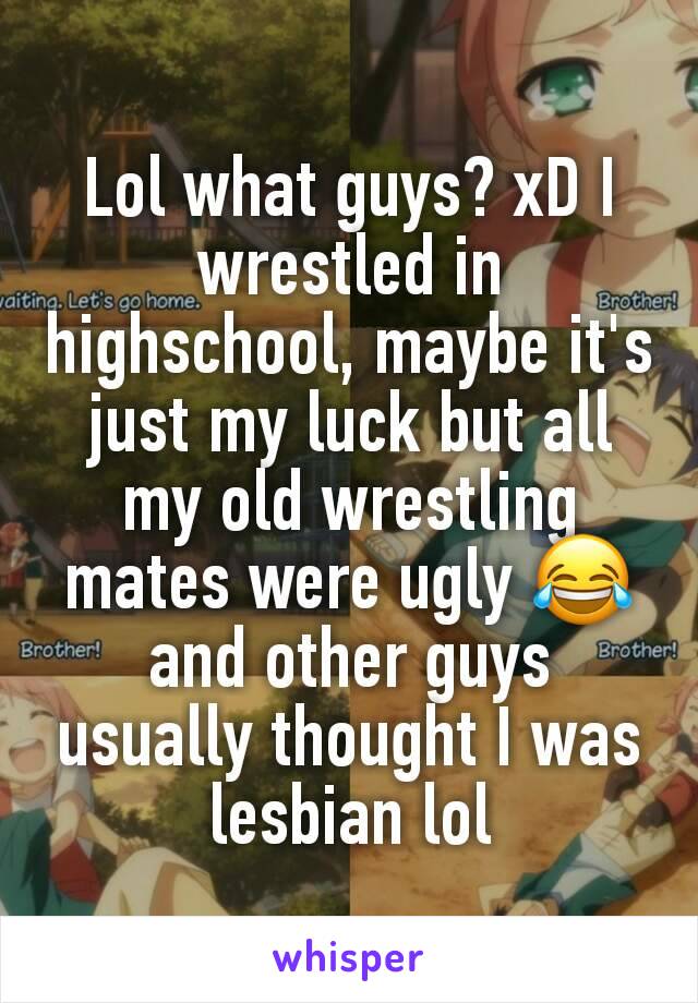 Lol what guys? xD I wrestled in highschool, maybe it's just my luck but all my old wrestling mates were ugly 😂 and other guys usually thought I was lesbian lol
