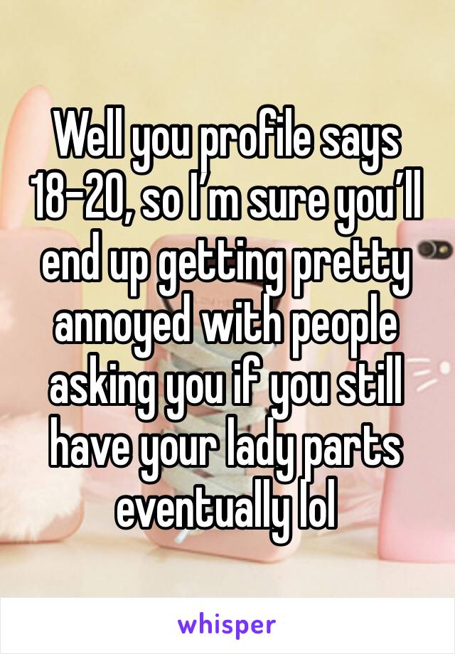 Well you profile says 18-20, so I’m sure you’ll end up getting pretty annoyed with people asking you if you still have your lady parts eventually lol