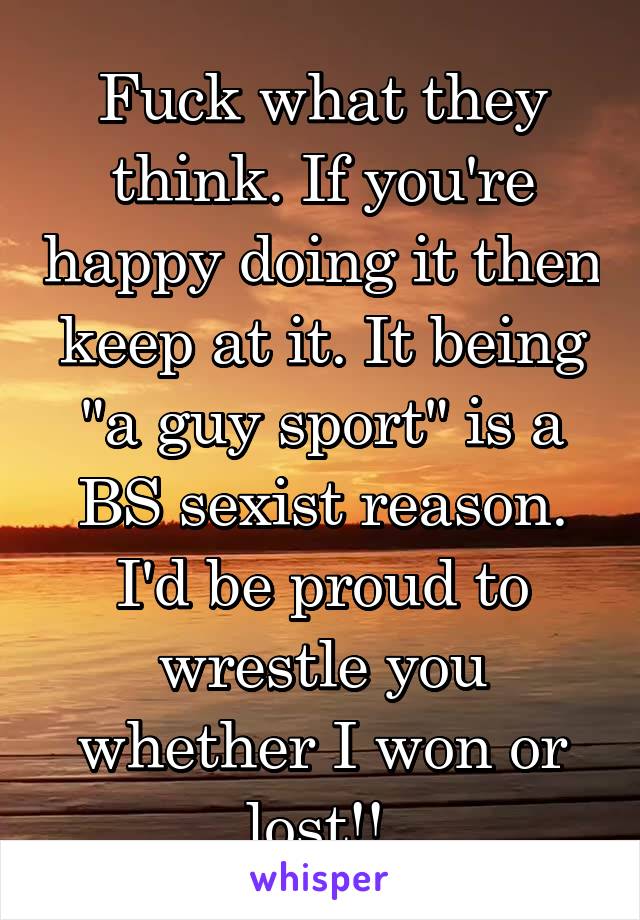 Fuck what they think. If you're happy doing it then keep at it. It being "a guy sport" is a BS sexist reason. I'd be proud to wrestle you whether I won or lost!! 