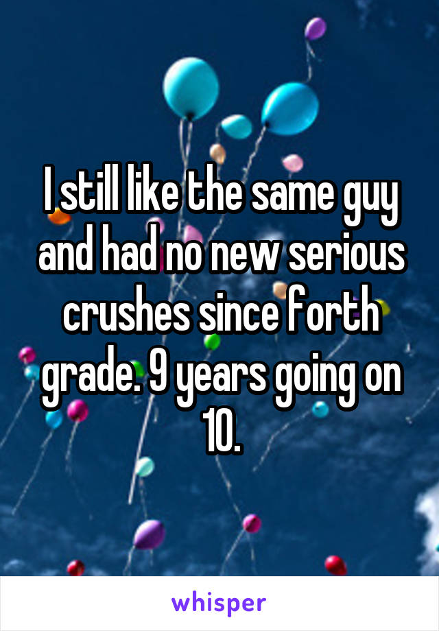 I still like the same guy and had no new serious crushes since forth grade. 9 years going on 10.