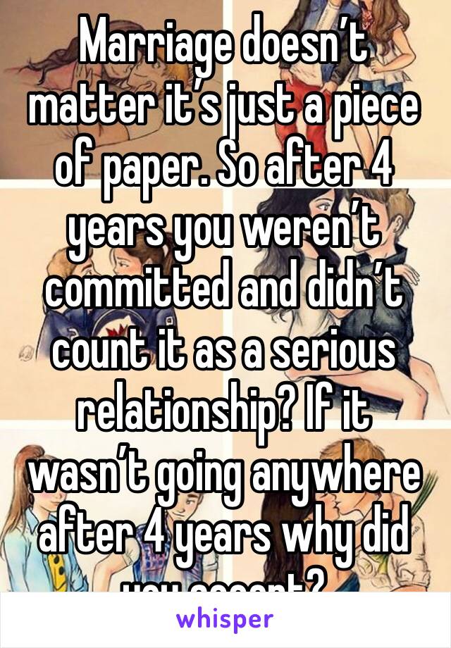 Marriage doesn’t matter it’s just a piece of paper. So after 4 years you weren’t committed and didn’t count it as a serious relationship? If it wasn’t going anywhere after 4 years why did you accept?