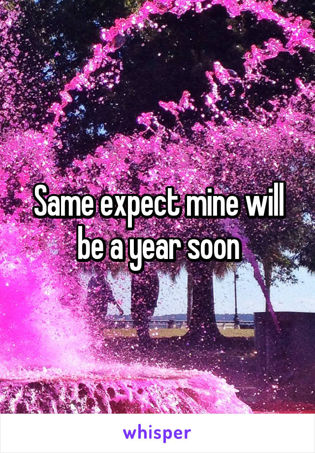 Same expect mine will be a year soon