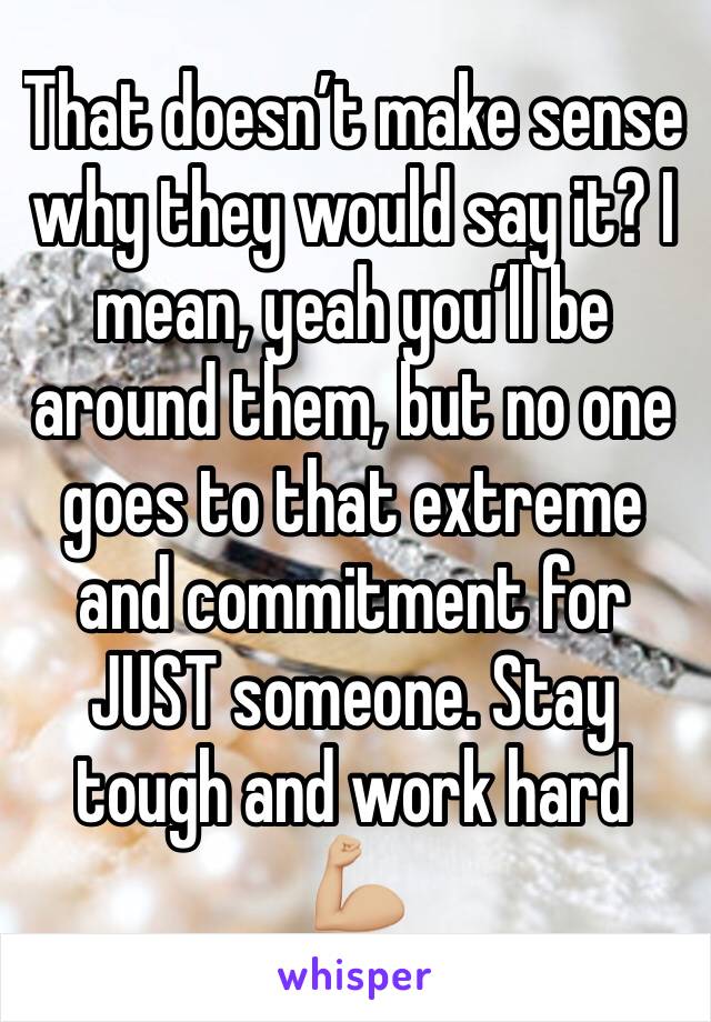 That doesn’t make sense why they would say it? I mean, yeah you’ll be around them, but no one goes to that extreme and commitment for JUST someone. Stay tough and work hard 💪🏼