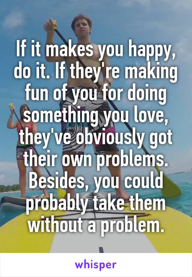 If it makes you happy, do it. If they're making fun of you for doing something you love, they've obviously got their own problems. Besides, you could probably take them without a problem.