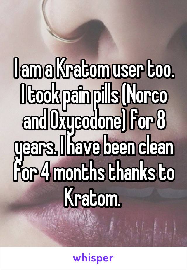 I am a Kratom user too. I took pain pills (Norco and Oxycodone) for 8 years. I have been clean for 4 months thanks to Kratom. 