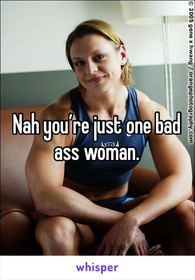 Nah you’re just one bad ass woman. 