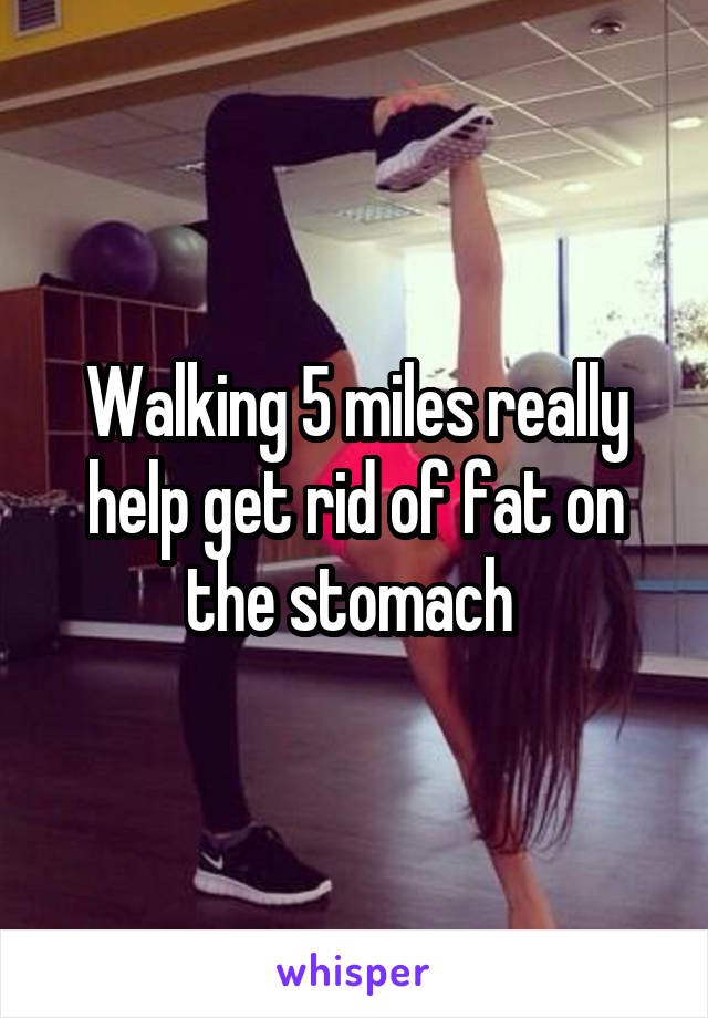 Walking 5 miles really help get rid of fat on the stomach 