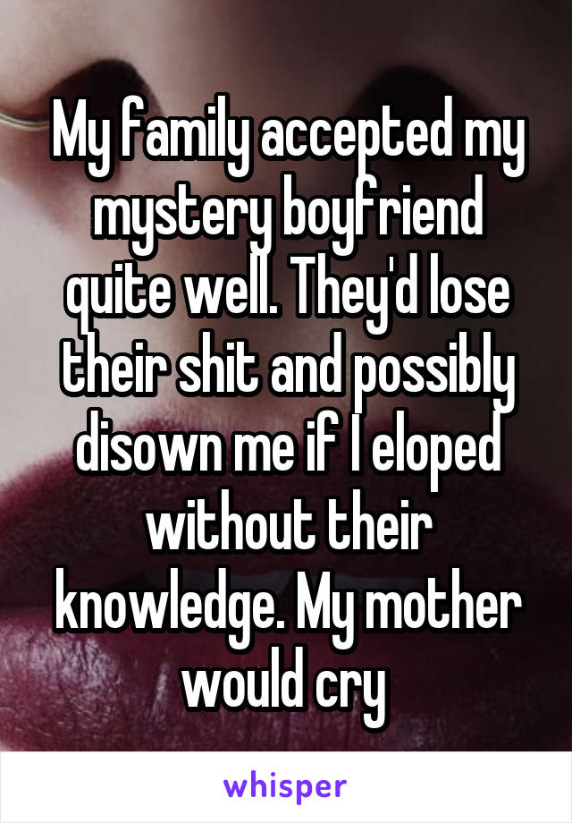 My family accepted my mystery boyfriend quite well. They'd lose their shit and possibly disown me if I eloped without their knowledge. My mother would cry 