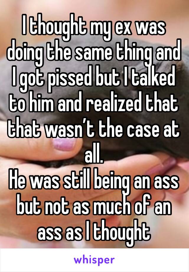I thought my ex was doing the same thing and I got pissed but I talked to him and realized that that wasn’t the case at all. 
He was still being an ass but not as much of an ass as I thought