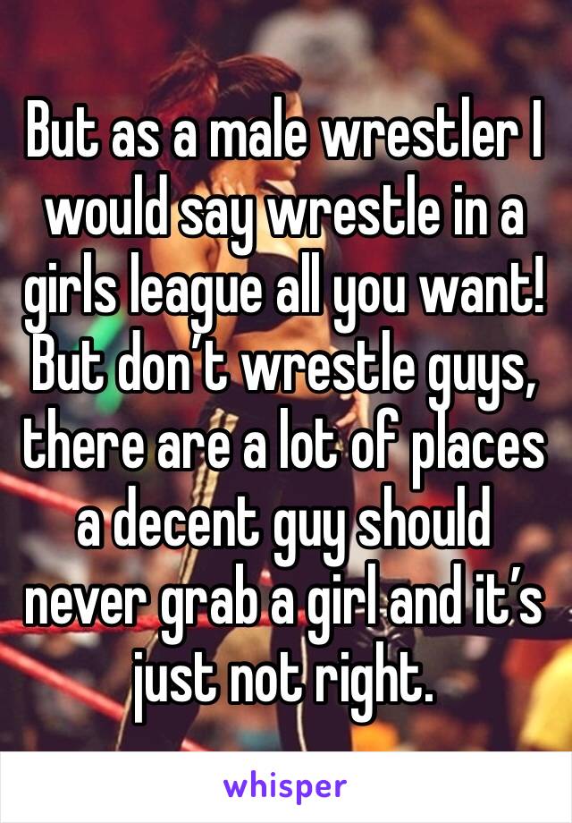 But as a male wrestler I would say wrestle in a girls league all you want! But don’t wrestle guys, there are a lot of places a decent guy should never grab a girl and it’s just not right. 