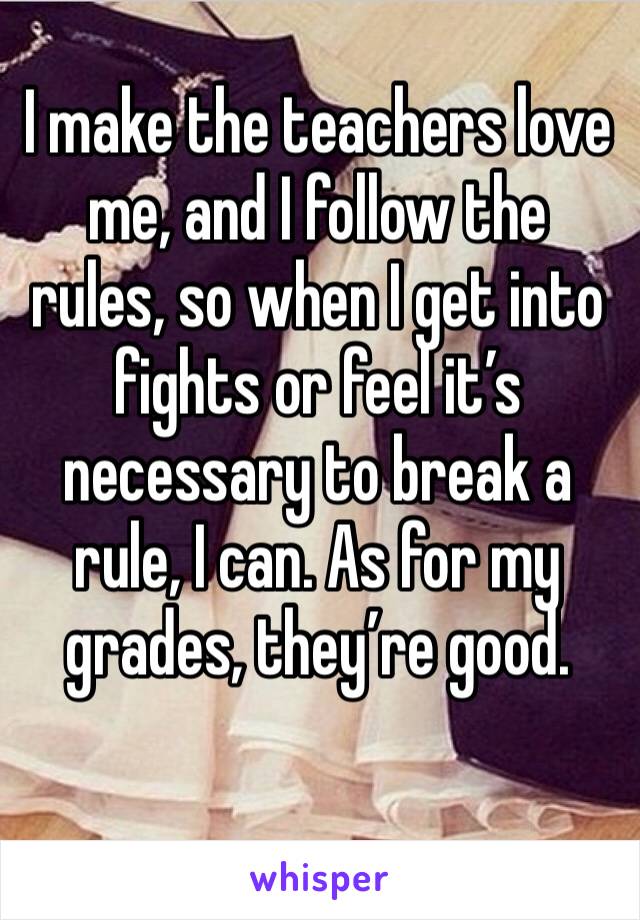 I make the teachers love me, and I follow the rules, so when I get into fights or feel it’s necessary to break a rule, I can. As for my grades, they’re good.