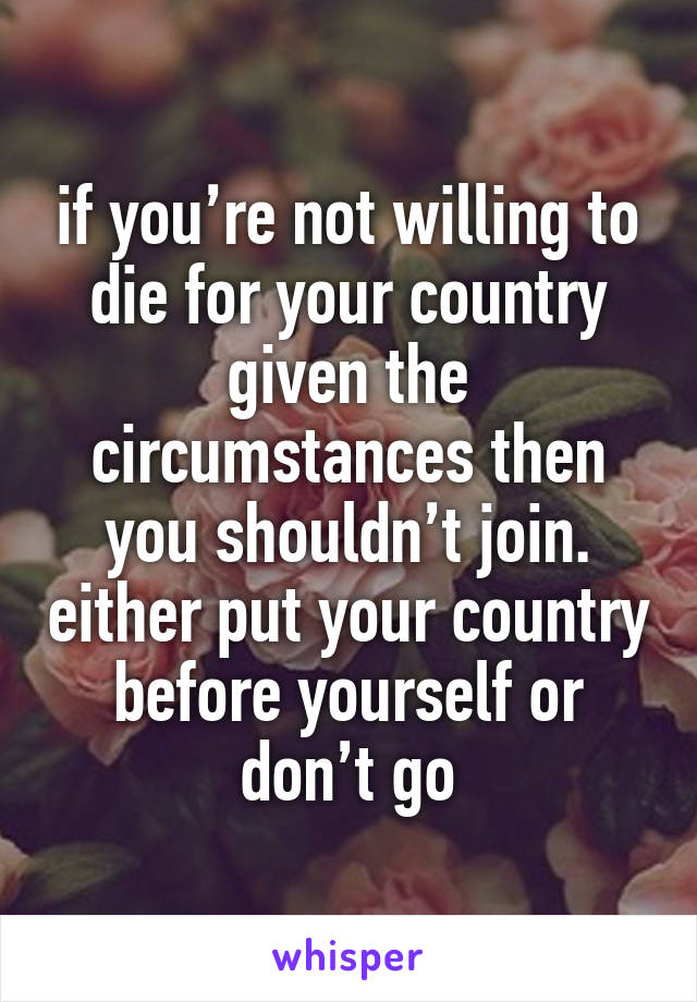 if you’re not willing to die for your country given the circumstances then you shouldn’t join. either put your country before yourself or don’t go