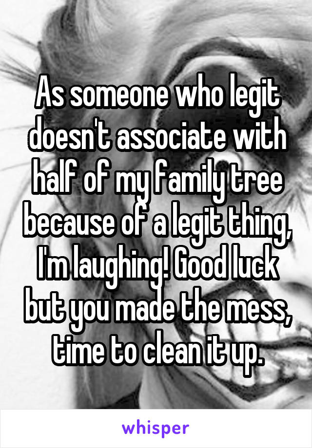 As someone who legit doesn't associate with half of my family tree because of a legit thing, I'm laughing! Good luck but you made the mess, time to clean it up.
