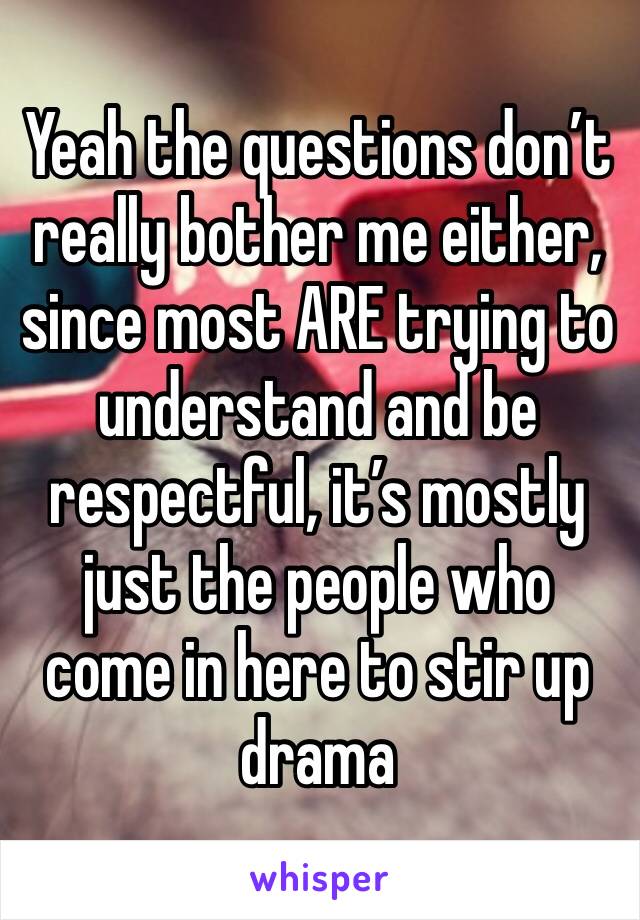 Yeah the questions don’t really bother me either, since most ARE trying to understand and be respectful, it’s mostly just the people who come in here to stir up drama