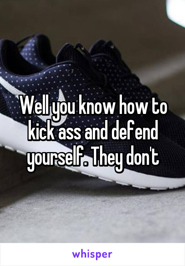 Well you know how to kick ass and defend yourself. They don't